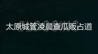 太原城管凌晨查瓜贩占道起争执 瓜贩将西瓜摔一地 — 探秘世界